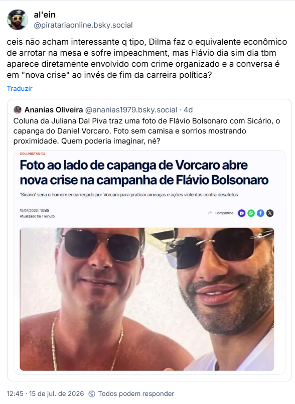 https://bsky.app/profile/piratariaonline.bsky.social/post/3mqp6ajek2c2l
Post de al'ein (@piratariaonline.bsky.social): ceis não acham interessante q tipo, Dilma faz o equivalente econômico de arrotar na mesa e sofre impeachment, mas Flávio dia sim dia tbm aparece diretamente envolvido com crime organizado e a conversa é em "nova crise" ao invés de fim da carreira política?
Citação de post de Ananias Oliveira (@ananias1979.bsky.social): Coluna da Juliana Dal Piva traz uma foto de Flávio Bolsonaro com Sicário, o capanga do Daniel Vorcaro. Foto sem camisa e sorrios mostrando proximidade. Quem poderia imaginar, né? (captura de tela: COLUNISTAS ICL:
Foto ao lado de capanga de Vorcaro abre nova crise na campanha de Flávio Bolsonaro
'Sicário' seria o homem encarregado por Vorcaro para praticar ameaças e ações violentas contra desafetos 15/07/2026 | 13h15 (fotografia))