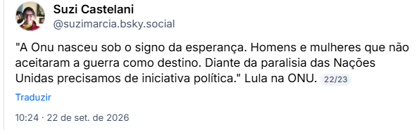 Post de Suzi Castelani (@suzimarcia.bsky.social): "A Onu nasceu sob o signo da esperança. Homens e mulheres que não aceitaram a guerra como destino. Diante da paralisia das Nações Unidas precisamos de iniciativa política." Lula na ONU.