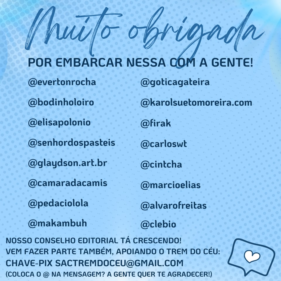 Imagem tem um fundo azul, um coração, o texto: Muito Obrigada por embarcar nessa com a gente!
E as arrobas e fotos de perfil de @evertonrocha, @bodinholoiro, @elisapolonio, @senhordospasteis, @glaydson.art.br, @goticagateira, @karolsuetomoreira.com, @firak, @carloswt, @cintcha, @camaradacamis, @marcioelias, @pedaciolola, @alvarofreitas, @makambuh, @clebio
E texto: Nosso conselho editorial está crescendo! Vem fazer parte também, apoiando o Trem do Céu: Chave pix sactremdoceu@gmail.com (coloca o @ na mensagem? A gente quer te agradecer!)