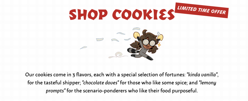 Screenshot of the Fandom Cookies shop. Shop Cookies - Limited Time Offer. At the top is Boba-tan absconding with two fortune cookies in hand, held aloft as she races off with her tasty prize. Paper fortunes float in the air behind her. One might say she is running, with a cookie. Our cookies come in 3 flavors: kinda vanilla, for the tasteful shipper; chocolate doves for those who like some spice; and lemony prompts for the scenario-ponderers who like their food purposeful.