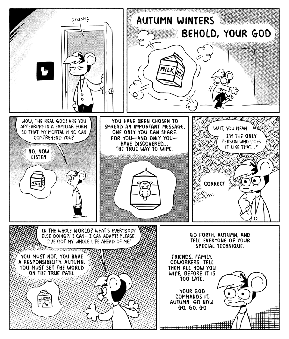 p1: Autumn is leaving the bathroom.
p2: A visage of God appears before Autumn. To the untrained eye, God resembles a milk carton. God: AUTUMN WINTERS. BEHOLD YOUR GOD.
p3: Autumn beholds their god. Autumn: Wow, the real God! Are you appearing in a familiar form so that my mortal mind can comprehend you? G: No. Now listen
p4: God floats ominously, showing off the cute cow face on their front. G: You have been chosen to spread an important message. One only you can share. For you-- and only you-- have discovered… the true way to wipe.
p5: Autumn points at themselves cautiously. A: Wait, you mean… I’m the only person who does it like that…? G, off-panel: Correct
p6: Autumn starts flipping out at the non-plussed God. A: In the whole world? What’s everybody else doing? I can-- I can adapt! Please, I have my whole life ahead of me! G: You must not. You have a responsibility, Autumn. You must set the world on the true path.
p7: Autumn contemplates the weight of being as God continues their commandments off-panel. G: Go forth, Autumn, and tell everyone of your special technique. Friends. Family. Coworkers. Tell them all how you wipe, before it is too late. You God commands it, Autumn. Go now. Go. Go. Go