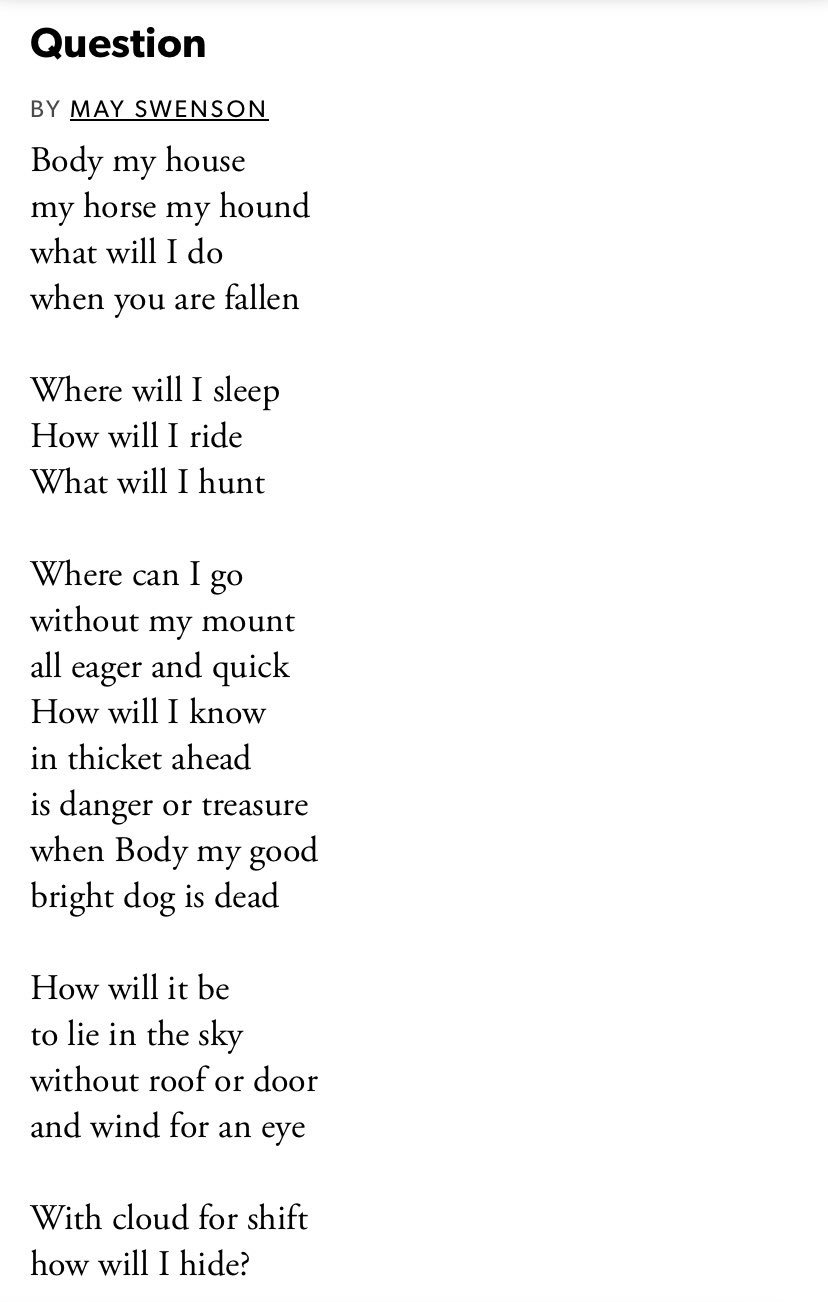 A poem, by May Swenson, that reads: Body my house, my horse, my hound, what will I do when you are fallen? Where will I sleep, how will I ride, what will I hunt? Where can I go without my mount all eager and quick? How will I know is danger or treasure when Body my good bright dog is dead? How will it be to lie in the sky without roof or door and wind for an eye? With cloud for shift, how will I hide?