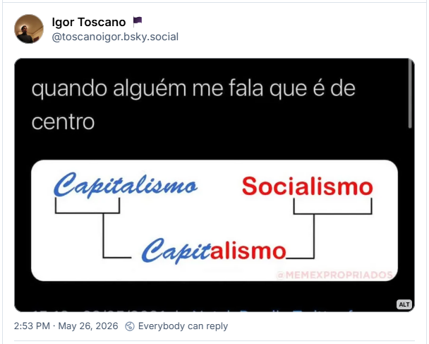 Post de Igor Toscano 🏴 (@toscanoigor.bsky.social) :

Imagem com a seguinte descrição: “Texto: "quando alguém me fala que é de centro", e um infográfico com as palavras "Capitalismo" (em letras azuis e cursivas) e "Socialismo" (em letras vermelhas e de forma), com a primeira metade de "capitalismo" (capit) debaixo de uma chave, assim como a segunda metade de "socialismo" (alismo) debaixo de outra chave. Ambas as chaves se puxam para a linha de baixo e conectam as duas metades de cada palavra, uma com a outra, de forma que temos a palavra "Capitalismo", com "capit" escrito em azul e letra cursiva, e "alismo" escrito em vermelho e letra de forma.”
