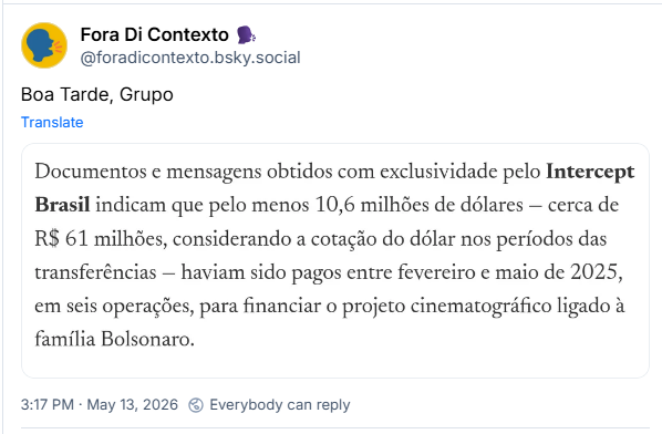 Post de Fora Di Contexto 🗣️ (@foradicontexto.bsky.social): Boa Tarde, Grupo
(Recorte de notícia com o texto: Documentos e mensagens obtidos com exclusividade pelo Intercept Brasil indicam que pelo menos 10,6 milhões de dólares cerca de R$ 61 milhões, considerando a cotação do dólar nos períodos das transferências - haviam sido pagos entre fevereiro e maio de 2025, em seis operações, para financiar o projeto cinematográfico ligado à família Bolsonaro.)