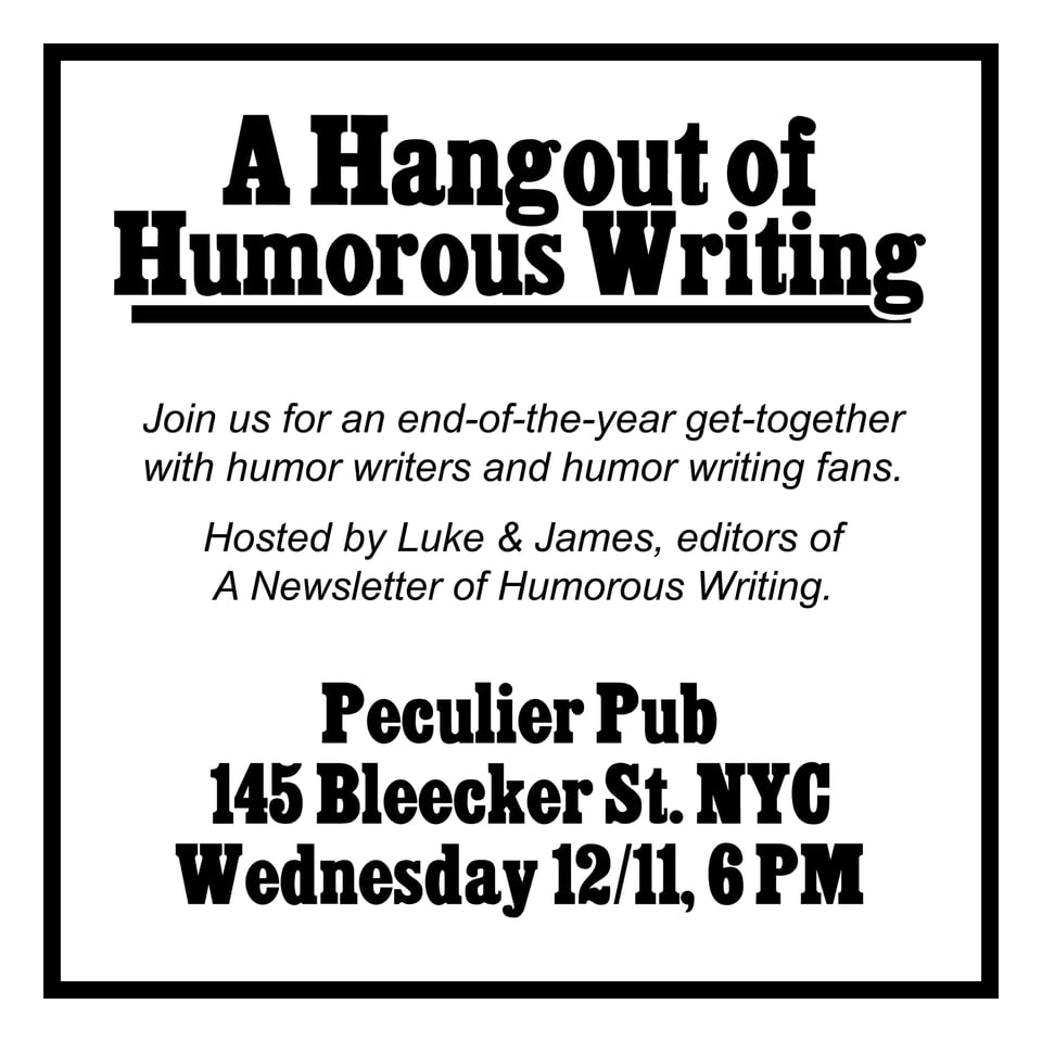 A Hangout of Humorous Writing Join us for an end-of-the-year get-together with humor writers and humor writing fans. Hosted by Luke & James, editors of A Newsletter of Humorous Writing. Peculier Pub 145 Bleecker St. NYC Wednesday 12/11, 6 PM
