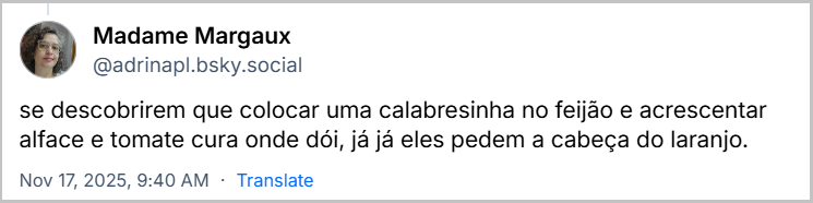Post de Madame Margaux (@adrinapl.bsky.social) com o texto: se descobrirem que colocar uma calabresinha no feijão e acrescentar alface e tomate cura onde dói, já já eles pedem a cabeça do laranjo.