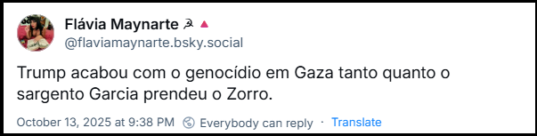 Post de Flávia Maynarte ☭🔺 (‪@flaviamaynarte.bsky.social‬) com o texto: Trump acabou com o genocídio em Gaza tanto quanto o sargento Garcia prendeu o Zorro.
