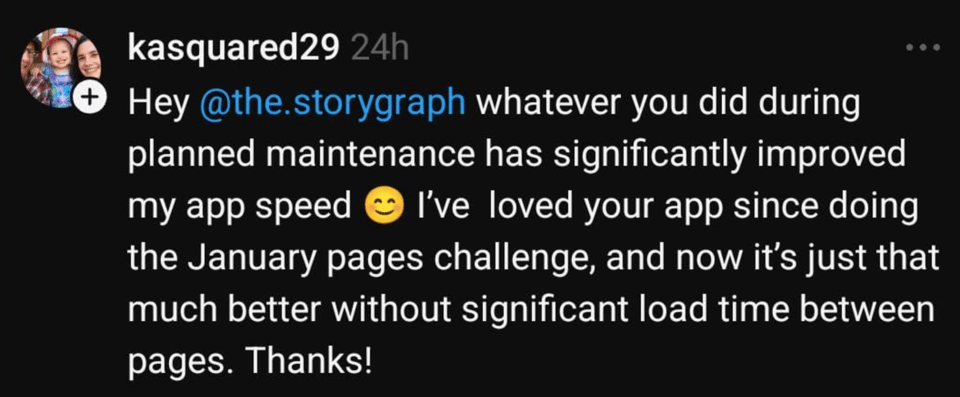 Hey @the.storygraph whatever you did during planned maintenance has significantly improved my app speed 😊 I’ve loved your app since doing the January pages challenge, and now it’s just that much better without significant load time between pages. Thanks!