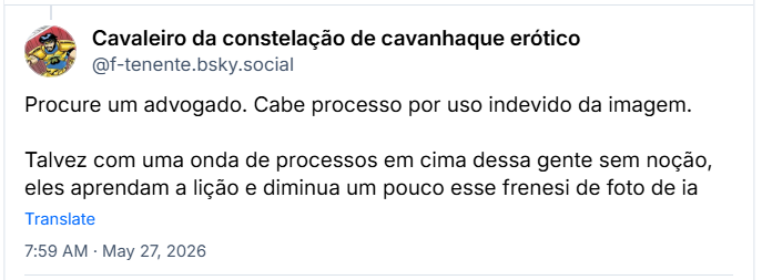 Post de Cavaleiro da constelação de cavanhaque erótico (‪@f-tenente.bsky.social‬) :

Procure um advogado. Cabe processo por uso indevido da imagem.

Talvez com uma onda de processos em cima dessa gente sem noção, eles aprendam a lição e diminua um pouco esse frenesi de foto de ia
