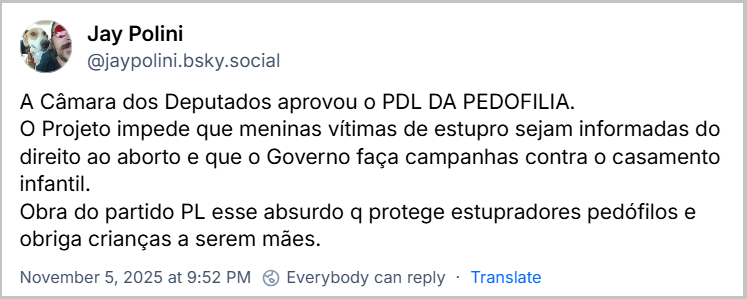 Post de Jay Polini (@jaypolini.bsky.social) com o texto: A Câmara dos Deputados aprovou o PDL DA PEDOFILIA. O Projeto impede que meninas vítimas de estupro sejam informadas do direito ao aborto e que o Governo faça campanhas contra o casamento infantil. Obra do partido PL esse absurdo q protege estupradores pedófilos e obriga crianças a serem mães.