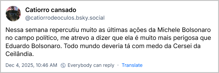 Post de Catiorro cansado (@catiorrodeoculos.bsky.social) com o texto: Nessa semana repercutiu muito as últimas ações da Michele Bolsonaro no campo político, me atrevo a dizer que ela é muito mais perigosa que Eduardo Bolsonaro. Todo mundo deveria tá com medo da Cersei da Ceilândia.