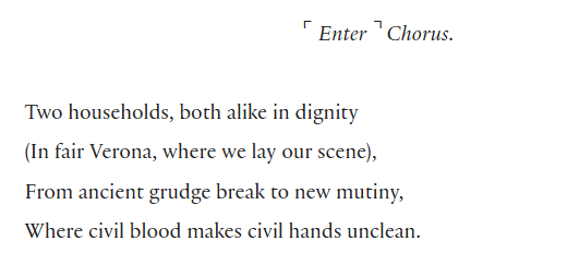 Two households, both alike in dignity
(In fair Verona, where we lay our scene),
From ancient grudge break to new mutiny,
Where civil blood makes civil hands unclean.