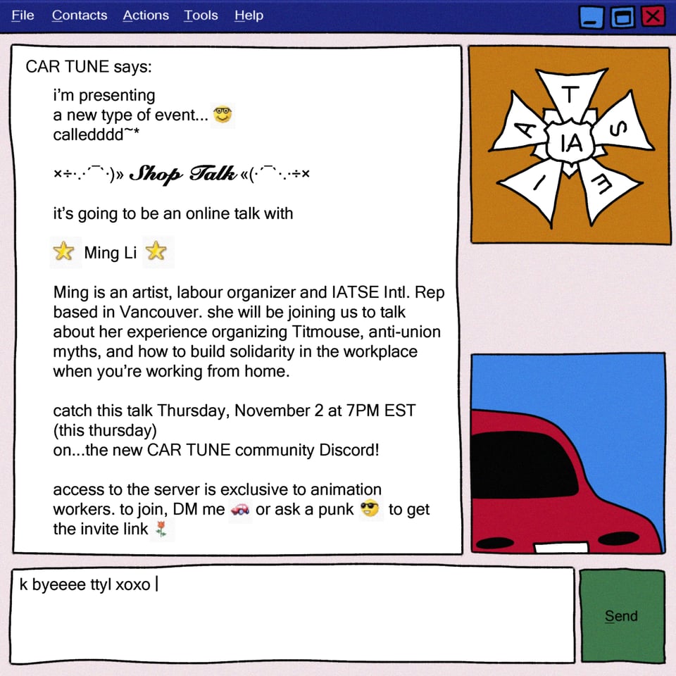 Image is a drawing of a two person chat conversation in the style of MSN messenger. The icon of the chatter who is recieving the outgoing messages is a drawing of the IATSE logo over an ochre background. The icon of the chatter sending messages is a drawing of a red car over a blue background. All messages are from the car, text reads: File Contacts Actions Tools Help CAR TUNE says: i'm presenting a new type of event.. called Shop Talk. it's going to be an online talk with Ming Li! Ming is an artist, labour organizer and IATSE Intl. Rep based in Vancouver. she will be joining us to talk about her experience organizing Titmouse, anti-union myths, and how to build solidarity in the workplace when you're working from home. catch this talk Thursday, November 2 at 7PM EST (this thursday) on the new CAR TUNE community Discord! access to the server is exclusive to animation workers. to join, DM me wa or ask a punk to get the invite link.