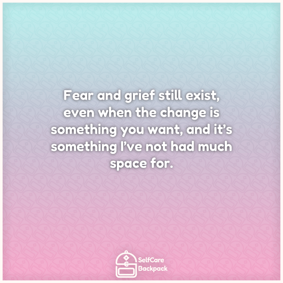 Fear and grief still exist, even when the change is something you want, and it’s something I’ve not had much space for.
