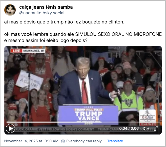Post de ‪calça jeans tênis samba‬ (‪@naomuito.bsky.social‬) com o texto: ai mas é óbvio que o trump não fez boquete no clinton. ok mas você lembra quando ele SIMULOU SEXO ORAL NO MICROFONE e mesmo assim foi eleito logo depois? (video)