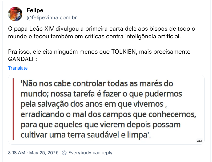 Post de Felipe (‪@felipevinha.com.br‬): O papa Leão XIV divulgou a primeira carta dele aos bispos de todo o mundo e focou também em críticas contra inteligência artificial.
Pra isso, ele cita ninguém menos que TOLKIEN, mais precisamente GANDALF:
(imagem da Citação: 'Não nos cabe controlar todas as marés do mundo; nossa tarefa é fazer o que pudermos pela salvação dos anos em que vivemos , erradicando o mal dos campos que conhecemos, para que aqueles que vierem depois possam cultivar uma terra saudável e limpa'.)
