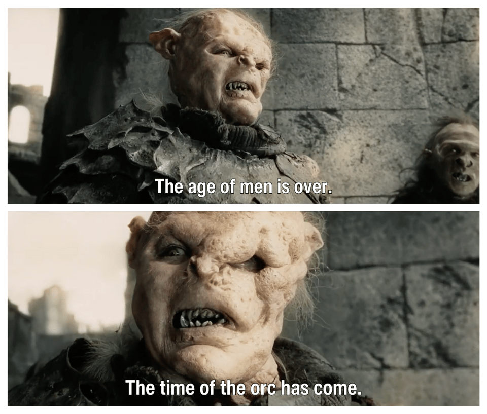 The orc with the busted face from Return of the King saying, "The age of men is over. The time of the orc has come."