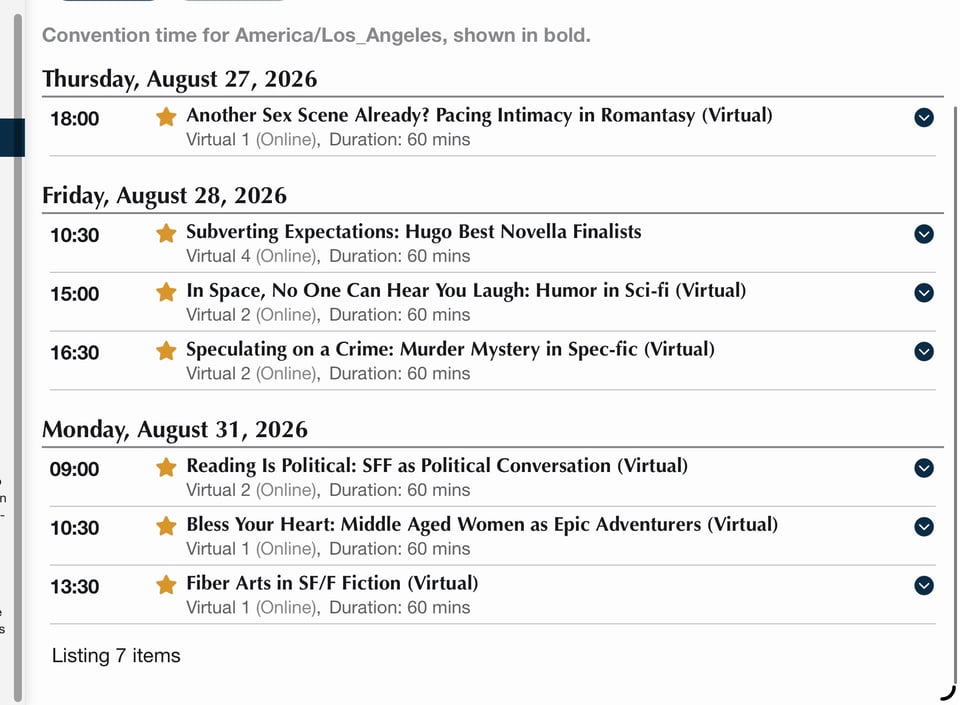 All times in Pacific time:
Thursday, August 27, 2026
18:00: Another Sex Scene Already? Pacing Intimacy in Romantasy, Duration: 60 mins
Friday, August 28, 2026
10:30: Subverting Expectations: Hugo Best Novella Finalists, Duration: 60 mins
15:00: In Space, No One Can Hear You Laugh: Humor in Sci-fi, Duration: 60 mins
16:30: Speculating on a Crime: Murder Mystery in Spec-fic, Duration: 60 mins
Monday, August 31, 2026
09:00: Reading Is Political: SFF as Political Conversation (Virtual)
Virtual 2 (Online), Duration: 60 mins
10:30: Bless Your Heart: Middle Aged Women as Epic Adventurers, Duration: 60 mins
13:30: Fiber Arts in SF/F Fiction, Duration: 60 mins