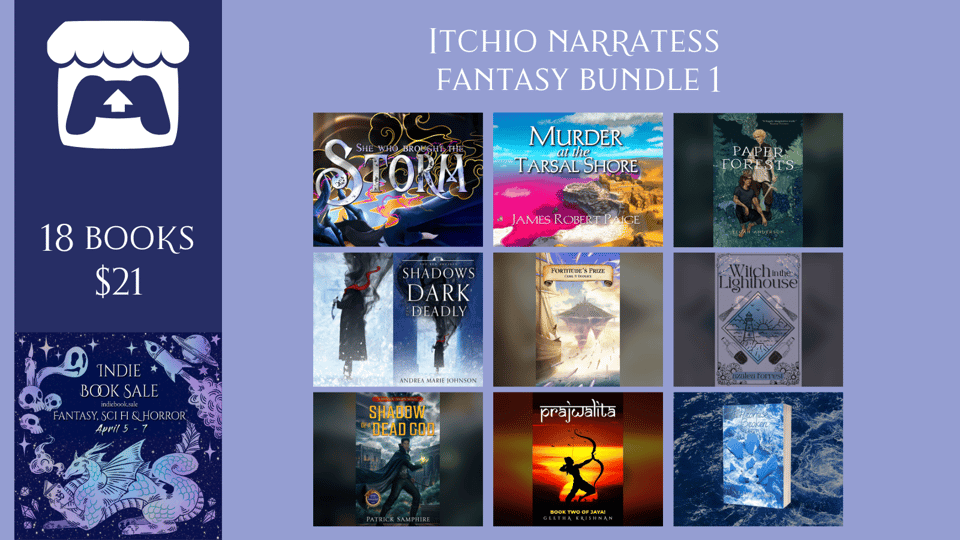 A promotional graphic for the Itchio Narratess Fantasy Bundle 1, which includes 18 books for $21. The itchio covers of nine of the eighteen books are featured. Those books are: She Who Brought the Storm by Vaela Denarr and Micah Iannandrea Murder at the Tarsal Shore by James Robert Paige Paper Forests by Tegan Anderson Shadows Dark and Deadly by Andrea Marie Johnson Fortitude’s Prize by Ceril N. Domace Witch in the Lighthouse by Azalea Forrest Shadow of a Dead God by Patrick Samphire Prajwalita by Geetha Krishnan A Promise Broken S. L. Dove Cooper