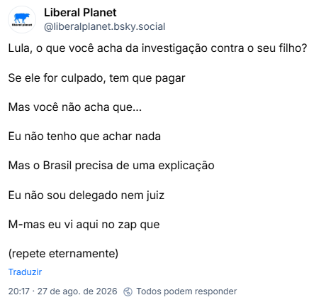 Post de Liberal Planet (@liberalplanet.bsky.social): Lula, o que você acha da investigação contra o seu filho?
Se ele for culpado, tem que pagar
Mas você não acha que...
Eu não tenho que achar nada
Mas o Brasil precisa de uma explicação
Eu não sou delegado nem juiz
M-mas eu vi aqui no zap que
(repete eternamente)
