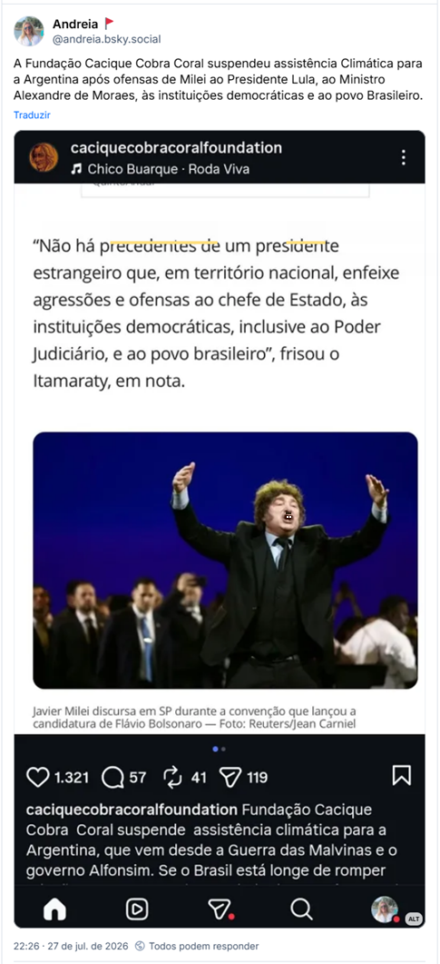Post de Andreia 🚩 (@andreia.bsky.social): A Fundação Cacique Cobra Coral suspendeu assistência Climática para a Argentina após ofensas de Milei ao Presidente Lula, ao Ministro Alexandre de Moraes, às instituições democráticas e ao povo Brasileiro.
(Captura de tela de Post da Fundação Cacique Cobra Coral (caciquecobracoralfoundation) com imagem do presidente da Argentina Javier Milei, ao som de Chico Buarque - Roda Viva:
"Não há precedentes de um presidente estrangeiro que, em território nacional, enfeixe agressões e ofensas ao chefe de Estado, às instituições democráticas, inclusive ao Poder Judiciário, e ao povo brasileiro", frisou o Itamaraty, em nota.
Javier Milei discursa em SP durante a convenção que lançou a candidatura de Flávio Bolsonaro - Foto: Reuters/Jean Carniel
É possível ler parte da legenda na captura: Fundação Cacique Cobra Coral suspende assistência climática para a Argentina, que vem desde a Guerra das Malvinas e o governo Alfonsim. Se o Brasil está longe de romper (...))