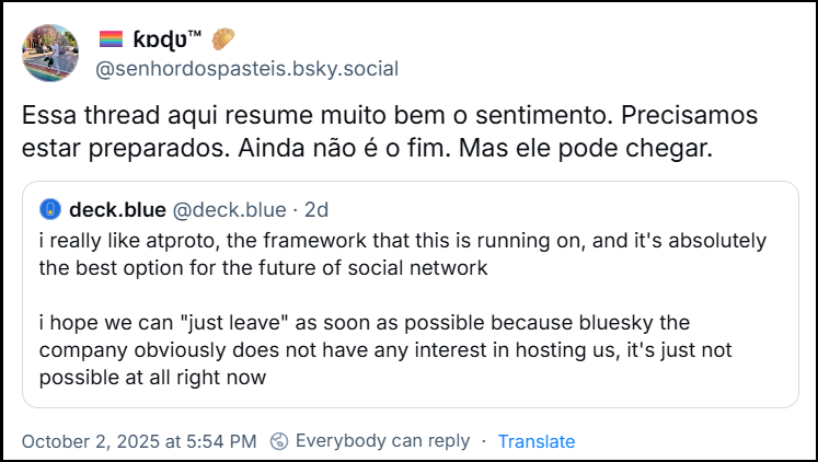 Post de 🏳️‍🌈 ƙɒɖʋ™ 🥟 (‪@senhordospasteis.bsky.social‬) com o texto: Essa thread aqui resume muito bem o sentimento. Precisamos estar preparados. Ainda não é o fim. Mas ele pode chegar. Ele cita o post de ‪deck.blue‬ (‪@deck.blue‬) com o texto: i really like atproto, the framework that this is running on, and it's absolutely the best option for the future of social network. i hope we can "just leave" as soon as possible because bluesky the company obviously does not have any interest in hosting us, it's just not possible at all right now