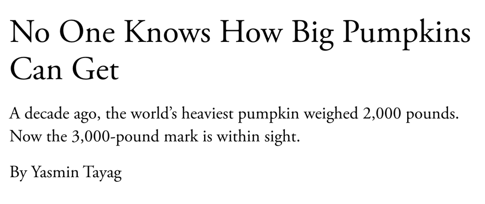 No One Knows How Big Pumpkins Can Get. A decade ago, the world's heaviest pumpkin weighed 2,000 pounds. Now the 3,000-pound mark is within sight. By Yasmin Tayag.