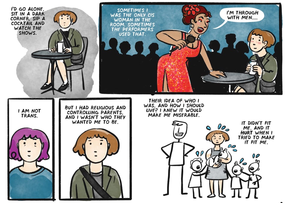 I'd go alone, sit in a dark corner, sip a cocktail and watch the shows. Sometimes I was the only cis woman in the room. Sometimes the performers used that. I am not trans. But I had very religious and controlling parents, And I wasn't who they wanted me to be. Their idea of who I was, and how I should live? i knew it would make me miserable. It didn't fit me. And It hurt when I tried to MAKE it fit me.