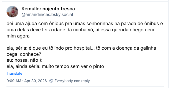 Post de Kemuller.nojento.fresca (@amandinices.bsky.social) :
dei uma ajuda com ônibus pra umas senhorinhas na parada de ônibus e uma delas deve ter a idade da minha vó, aí essa querida chegou em mim agora
ela, séria: é que eu tô indo pro hospital... tô com a doença da galinha cega. conhece?
eu: nossa, não ):
ela, ainda séria: muito tempo sem ver o pinto