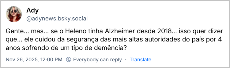 Post de Ady (@adynews.bsky.social) com o texto: Gente... mas... se o Heleno tinha Alzheimer desde 2018... isso quer dizer que... ele cuidou da segurança das mais altas autoridades do país por 4 anos sofrendo de um tipo de demência?