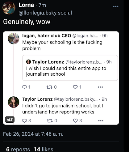 logan, hater club CEO @logan.ha.... 9h Maybe your schooling is the fucking problem Taylor Lorenz @taylorlorenz.b.... 9h I wish I could send this entire app to journalism school Q1 170 1 Taylor Lorenz @taylorlorenz.bsky.... 9h I didn't go to journalism school, but I understand how reporting works