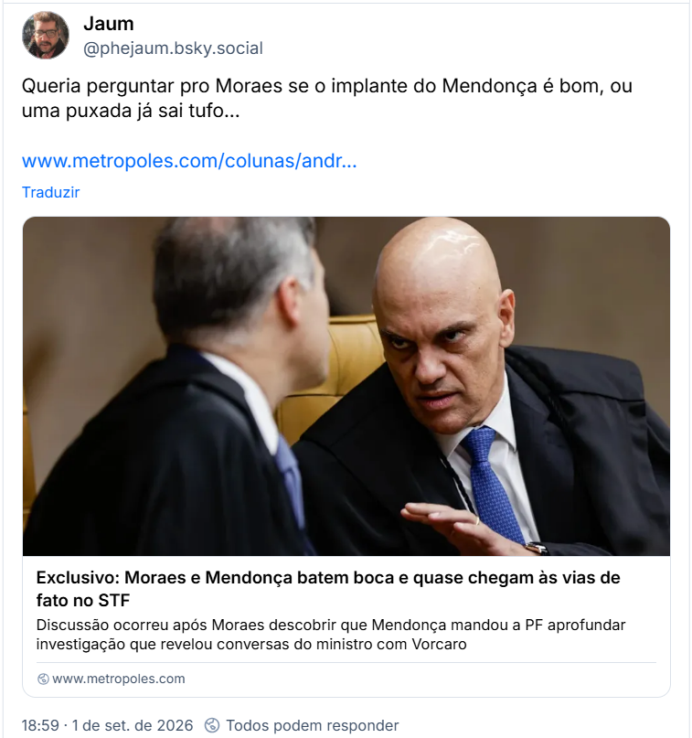 Post de Jaum (@phejaum.bsky.social): Queria perguntar pro Moraes se o implante do Mendonça é bom, ou uma puxada já sai tufo...
(Link para notícia: Exclusivo: Moraes e Mendonça batem boca e quase chegam às vias de fato no STF
Discussão ocorreu após Moraes descobrir que Mendonça mandou a PF aprofundar investigação que revelou conversas do ministro com Vorcaro)