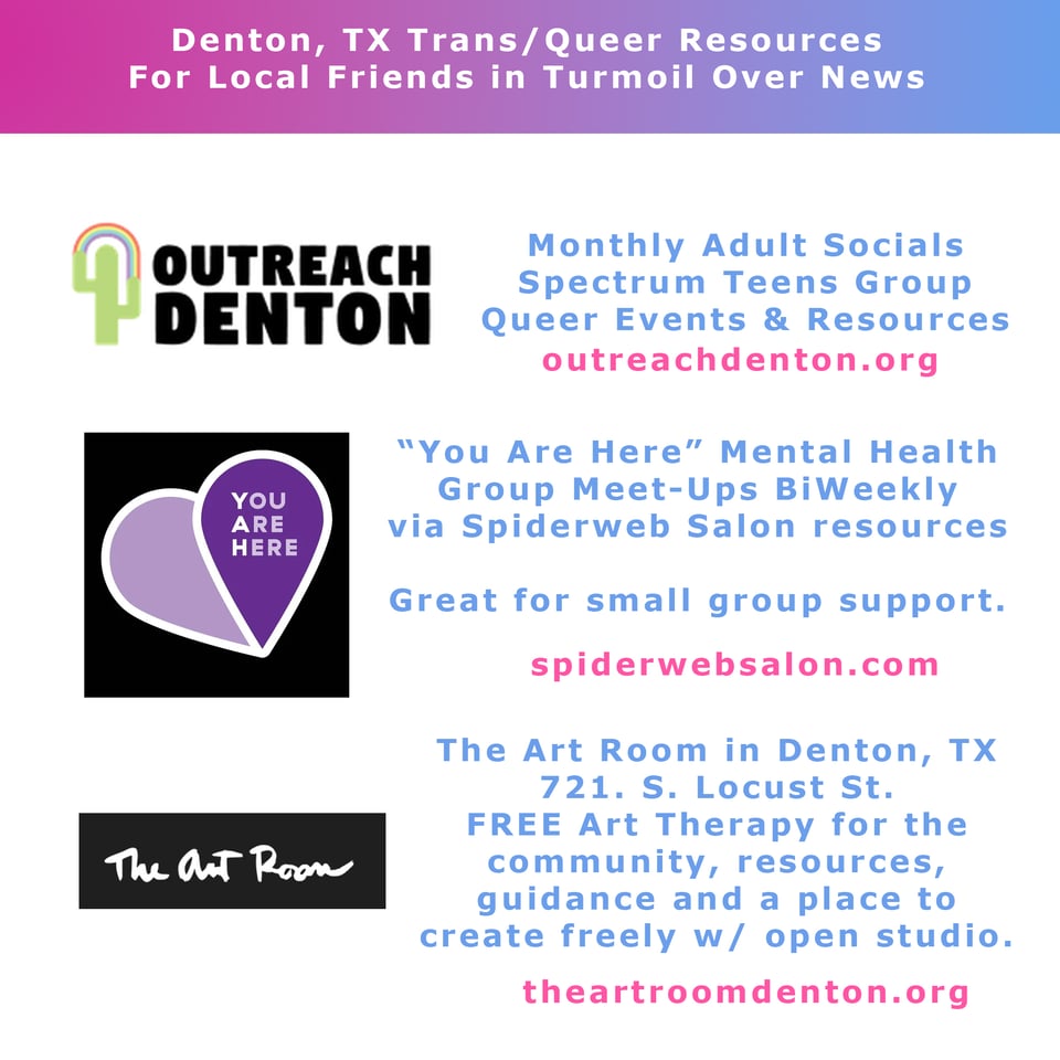 Denton, TX trans/queer resources for local friends in turmoil over news
OUTreach Denton - monthly adult socials, Spectrum teens group, queer events and resources, outreachdenton.org
"You Are Here" mental health group meet-ups biweekly via Spiderweb Salon resources. Great for small group support. spiderwebsalon.com
The Art Room in Denton, TX
721 S. Locust ST
Free Art Therapy for the community, resources, guidance, and a place to create freely with open studio. theartroomdenton.org