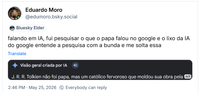 Post de Eduardo Moro (@edumoro.bsky.social): falando em IA, fui pesquisar o que o papa falou no google e o lixo da IA do google entende a pesquisa com a bunda e me solta essa
(imagem de corte de captura de tela de pesquisa usando IA:, Visão geral criada por IA.
J. R. R. Tolkien não foi papa, mas um católico fervoroso que moldou sua obra pela fé.)