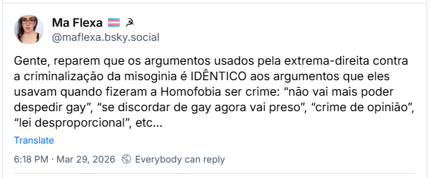 Post de Ma Flexa 🏳️‍⚧️ ☭ (‪@maflexa.bsky.social‬): Gente, reparem que os argumentos usados pela extrema-direita contra a criminalização da misoginia é IDÊNTICO aos argumentos que eles usavam quando fizeram a Homofobia ser crime: “não vai mais poder despedir gay”, “se discordar de gay agora vai preso”, “crime de opinião”, “lei desproporcional”, etc…