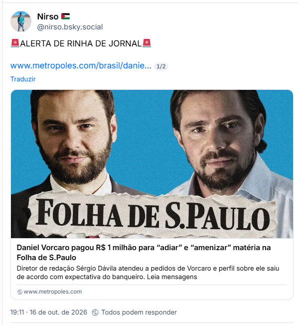 Post de Nirso 🇵🇸 (@nirso.bsky.social): 🚨ALERTA DE RINHA DE JORNAL🚨

Post contém link para matéria do Metrópoles com Manchete: Daniel Vorcaro pagou R$ 1 milhão para “adiar” e “amenizar” matéria na Folha de S.Paulo
Diretor de redação Sérgio Dávila atendeu a pedidos de Vorcaro e perfil sobre ele saiu de acordo com expectativa do banqueiro. Leia mensagens