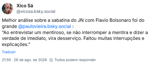 Post de Xico Sá (@xicosa.bsky.social): Melhor análise sobre a sabatina do JN com Flavio Bolsonaro foi do grande @paulovieira.bsky.social: “Ao entrevistar um mentiroso, se não interromper a mentira e dizer a verdade de imediato, vira desserviço. Faltou muitas interrupções e explicações.”