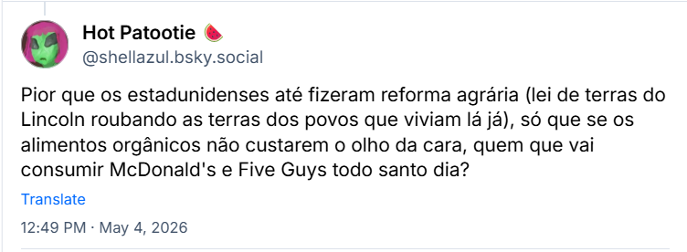 Post de Hot Patootie 🍉 (‪@shellazul.bsky.social‬): Pior que os estadunidenses até fizeram reforma agrária (lei de terras do Lincoln roubando as terras dos povos que viviam lá já), só que se os alimentos orgânicos não custarem o olho da cara, quem que vai consumir McDonald's e Five Guys todo santo dia?