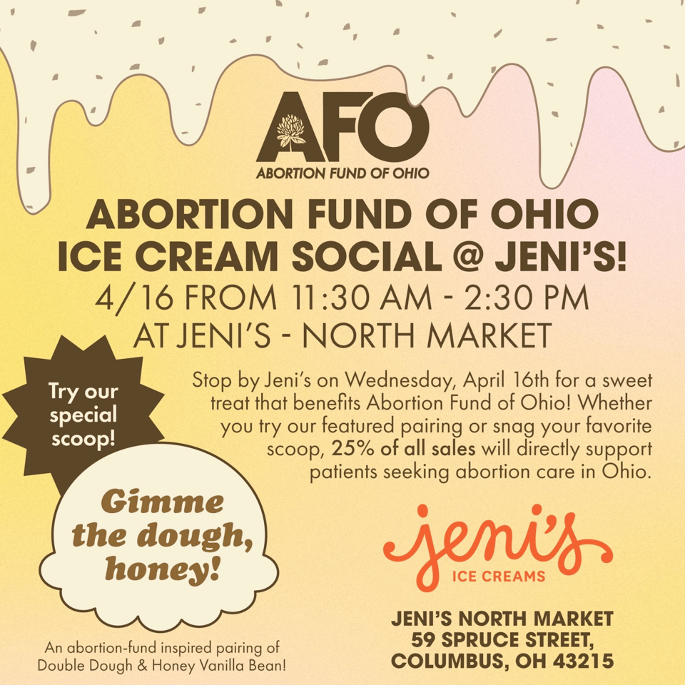 Promotional flyer for the Abortion Fund of Ohio Ice Cream Social at Jeni’s North Market on April 16th from 11:30 AM to 2:30 PM. The event supports the Abortion Fund of Ohio, with 25% of all sales going toward patients seeking abortion care in Ohio. The flyer features a melting ice cream design with sprinkles, and promotes a featured flavor pairing called “Gimme the dough, honey!”—a mix of Double Dough and Honey Vanilla Bean. Jeni’s North Market address is listed as 59 Spruce Street, Columbus, OH 43215.