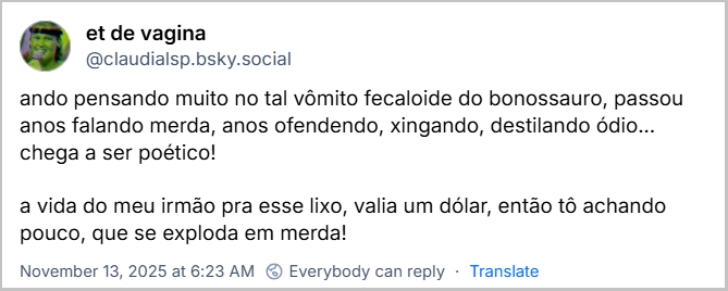 Post de et de vagina (@claudialsp.bsky.social) com o texto: ando pensando muito no tal vômito fecaloide do bonossauro, passou anos falando merda, anos ofendendo, xingando, destilando ódio... chega a ser poético! a vida do meu irmão pra esse lixo, valia um dólar, então tô achando pouco, que se exploda em merda!