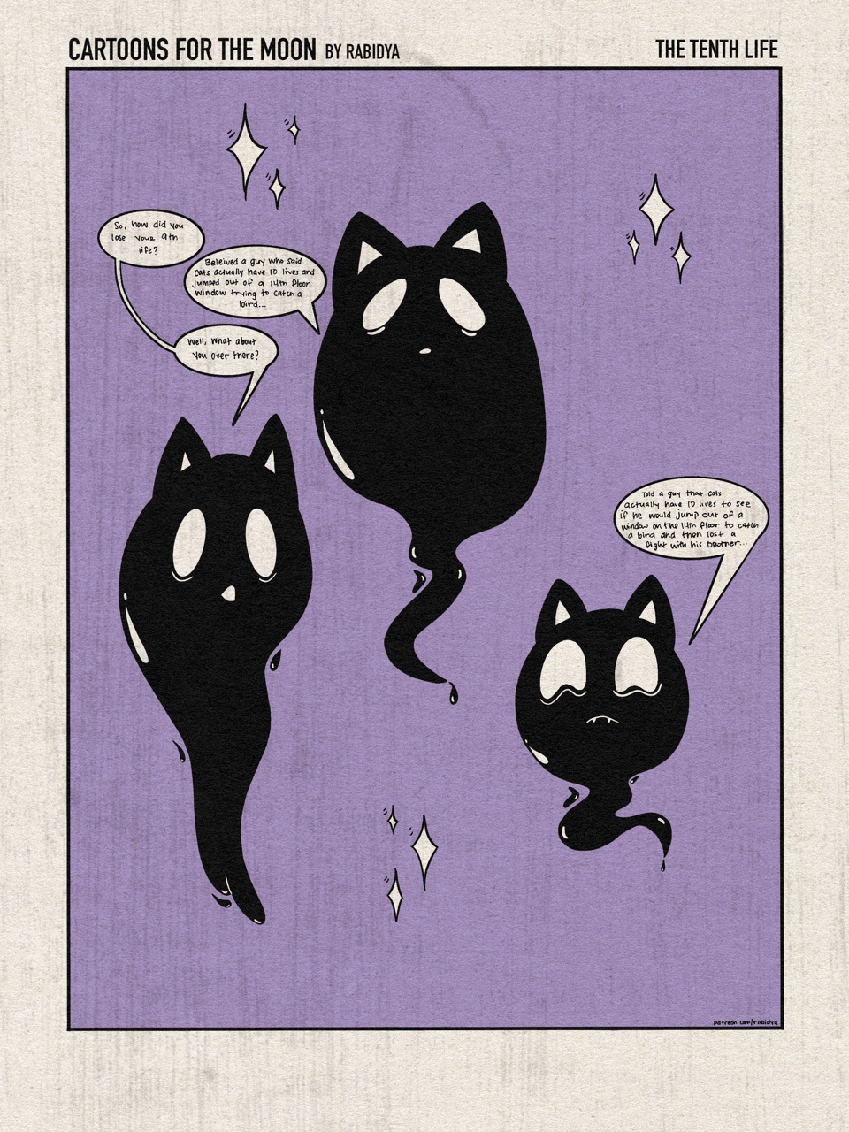One image of three black ghost cats with a purple background. The comic is titled “cartoons for the moon by rabidya - the tenth life”. The cat on the left says, “So how did you lose your 9th life?” The middle cat then says, “Believed a guy who said cats actually have 10 lives and jumped out of a 14th floor window trying to catch a bird…”. The first cat then asks the cat on the right, “Well, what about you over there?” The cat on the right says, “Told a guy that cats actually have 10 lives to see if he would jump out of a window on the 14th floor to catch a bird and then lost a fight with his brother…”.