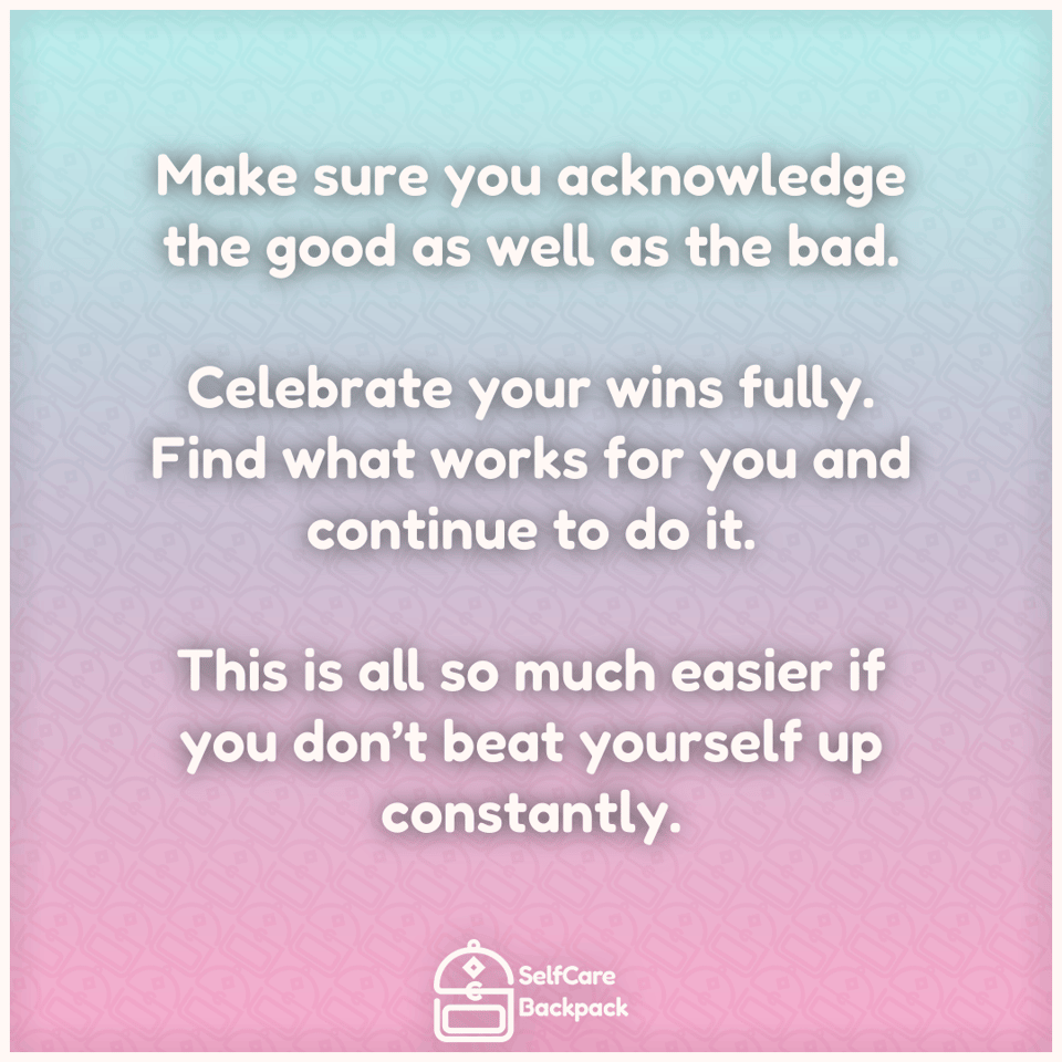 Make sure you acknowledge the good as well as the bad. Celebrate your wins fully. Find what works for you and continue to do it. This is all so much easier if you don’t beat yourself up constantly.