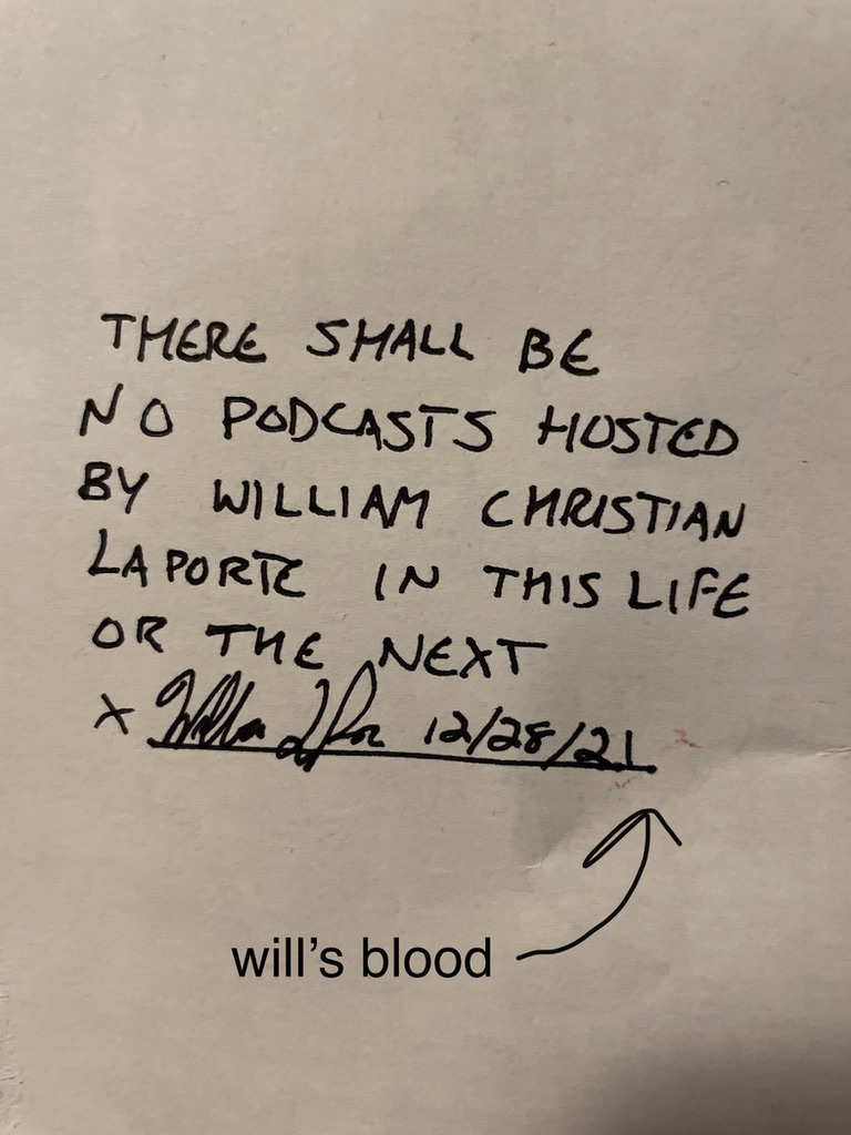 An anti-podcast blood pact. "THERE SHALL BE NO PODCASTS HOSTED BY WILLIAM CHRISTIAN LAPORTE IN THIS LIFE OR THE NEXT." Signed by myself on December 28th, 2021, and notarized with a dash of my actual blood.