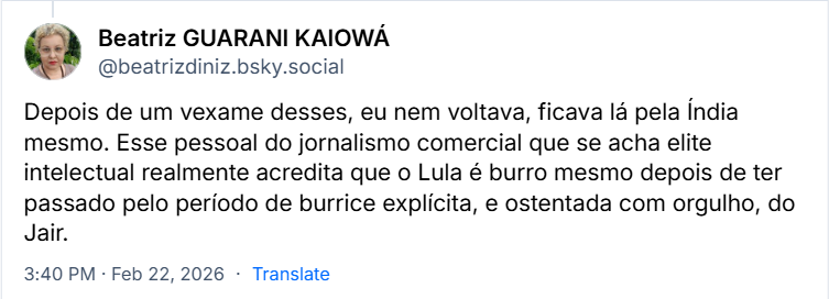 Post de Beatriz GUARANI KAIOWÁ (@beatrizdiniz.bsky.social) com o texto:
Depois de um vexame desses, eu nem voltava, ficava lá pela Índia mesmo. Esse pessoal do jornalismo comercial que se acha elite intelectual realmente acredita que o Lula é burro mesmo depois de ter passado pelo período de burrice explícita, e ostentada com orgulho, do Jair.