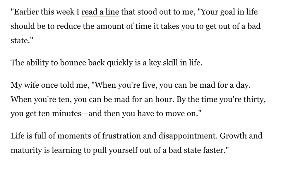“Earlier this week I read a line that stood out to me, ‘Your goal in life should be to reduce the amount of time it takes you to get out of a bad state.’ The ability to bounce back quickly is a key skill in life. My wife once told me, ‘When you're five, you can be mad for a day. When you're ten, you can be mad for an hour. By the time you're thirty, you get ten minutes—and then you have to move on.’ Life is full of moments of frustration and disappointment. Growth and maturity is learning to pull yourself out of a bad state faster.”