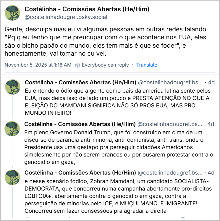 Posts de Costélinha - Comissões Abertas (He/Him) (@costelinhadougref.bsky.social) com o texto: Gente, desculpa mas eu vi algumas pessoas em outras redes falando "Pq q eu tenho que me preucupar com o que acontece nos EUA, eles são o bicho papão do mundo, eles tem mais é que se foder", e honestamente, vai tomar no cu vei. Eu entendo o ódio que a gente como pais da america latina sente pelos EUA, mas deixa isso de lado um pouco e PRESTA ATENÇÃO NO QUE A ELEIÇÃO DO MAMDANI SIGNIFICA NÃO SÓ PROS EUA, MAS PRO MUNDO INTEIRO! Em pleno Governo Donald Trump, que foi construido em cima de um discurso de paranóia anti-minoria, anti-comunista, anti-trans, onde o Presidente usa uma gestapo pra perseguir cidadões Americanos simplesmente por não serem brancos ou por ousarem protestar contra o genocidio em gaza, e nesse scenário fodido, Zohran Mamdani, um candidato SOCIALISTA-DEMOCRATA, que concorreu numa campanha abertamente pro-direitos LGBTQIA+, abertamente contra o genocidio em gaza, contra a perseguição de minorias pelo ICE, é MUÇULMANO, E IMIGRANTE! Concorreu sem fazer consessões pra agradar a direita