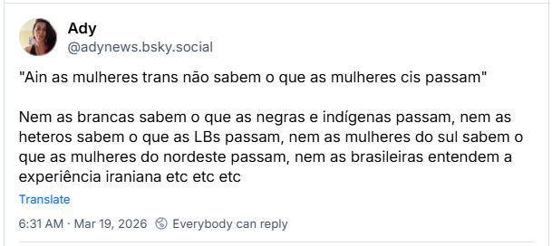 Post de Ady (‪@adynews.bsky.social‬): "Ain as mulheres trans não sabem o que as mulheres cis passam"
Nem as brancas sabem o que as negras e indígenas passam, nem as heteros sabem o que as LBs passam, nem as mulheres do sul sabem o que as mulheres do nordeste passam, nem as brasileiras entendem a experiência iraniana etc etc etc