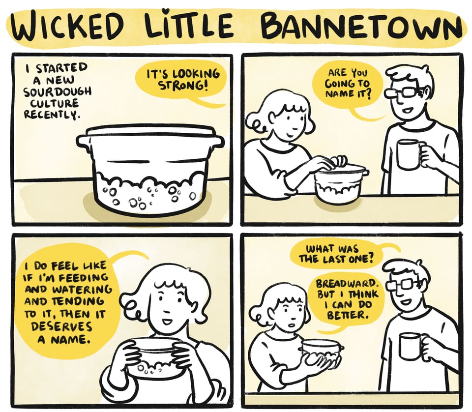 Wicked Little Bannetown : I started a new sourdough culture recently. It's looking strong! Niles: Are you going to name it? Sarah: I do feel like if I'm feeding and watering and tending to it, then it deserves a name. Niles: What was the last one? Sarah: Breadward. But I think I can do better.