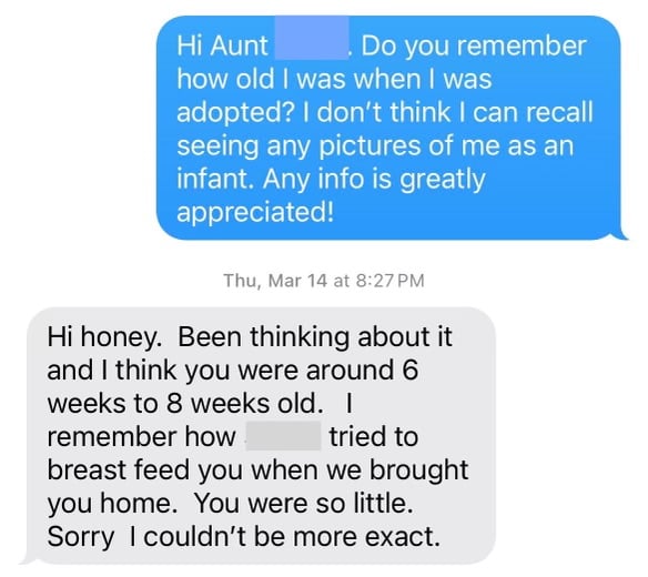 a text message between me and my aunt in which I ask if she remembers how old I was when I was adopted, because I don't know of any pictures of me as an infant. Her reply: between 6 and 8 weeks old. And she remembers my adoptive mother attempting to breastfeed me.