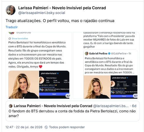 Post de Larissa Palmieri - Novelo Invisível pela Conrad (@larissapalmieri.bsky.social): Trago atualizações. O perfil voltou, mas o rajadão continua
(Captura de Post de @gabperline no X: Pietra Bertolazzi foi homofóbica e xenofóbica com o BTS durante a final da Copa do Mundo. Resultado: fãs do grupo conseguiram seus dados e a inscreveram pra ser mesária nas eleições em TODOS OS ESTADOS do país. Agora, ela anunciou que dará um tempo das redes. Obrigado, Armys ❤️)
(Captura de Post do @gabperline no X: Complemento da fofoca: fãs do BTS filiaram Pietra Bertolazzi ao PT 😂 Além disso, cadastraram o endereço residencial dela na plataforma "Fale com o Presidente" para ela receber MILHARES de fotos do Lula em sua casa. Eu tô com a barriga doendo de tanto gargalhar)
